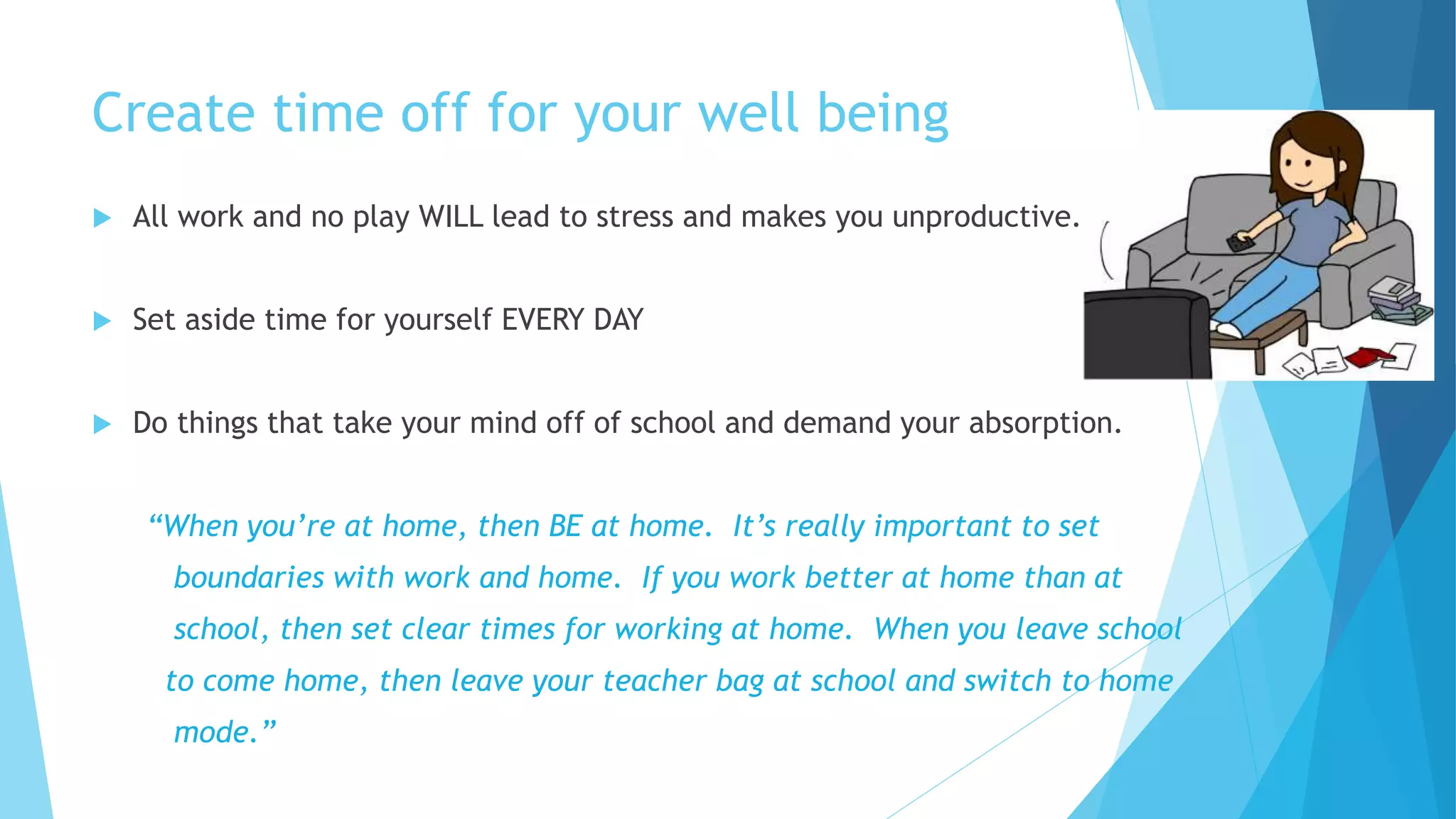 Create time off for your well being
 All work and no play WILL lead to stress and makes you unproductive.
 Set aside time for yourself EVERY DAY
 Do things that take your mind off of school and demand your absorption.
“When you’re at home, then BE at home. It’s really important to set
boundaries with work and home. If you work better at home than at
school, then set clear times for working at home. When you leave school
to come home, then leave your teacher bag at school and switch to home
mode.”
 