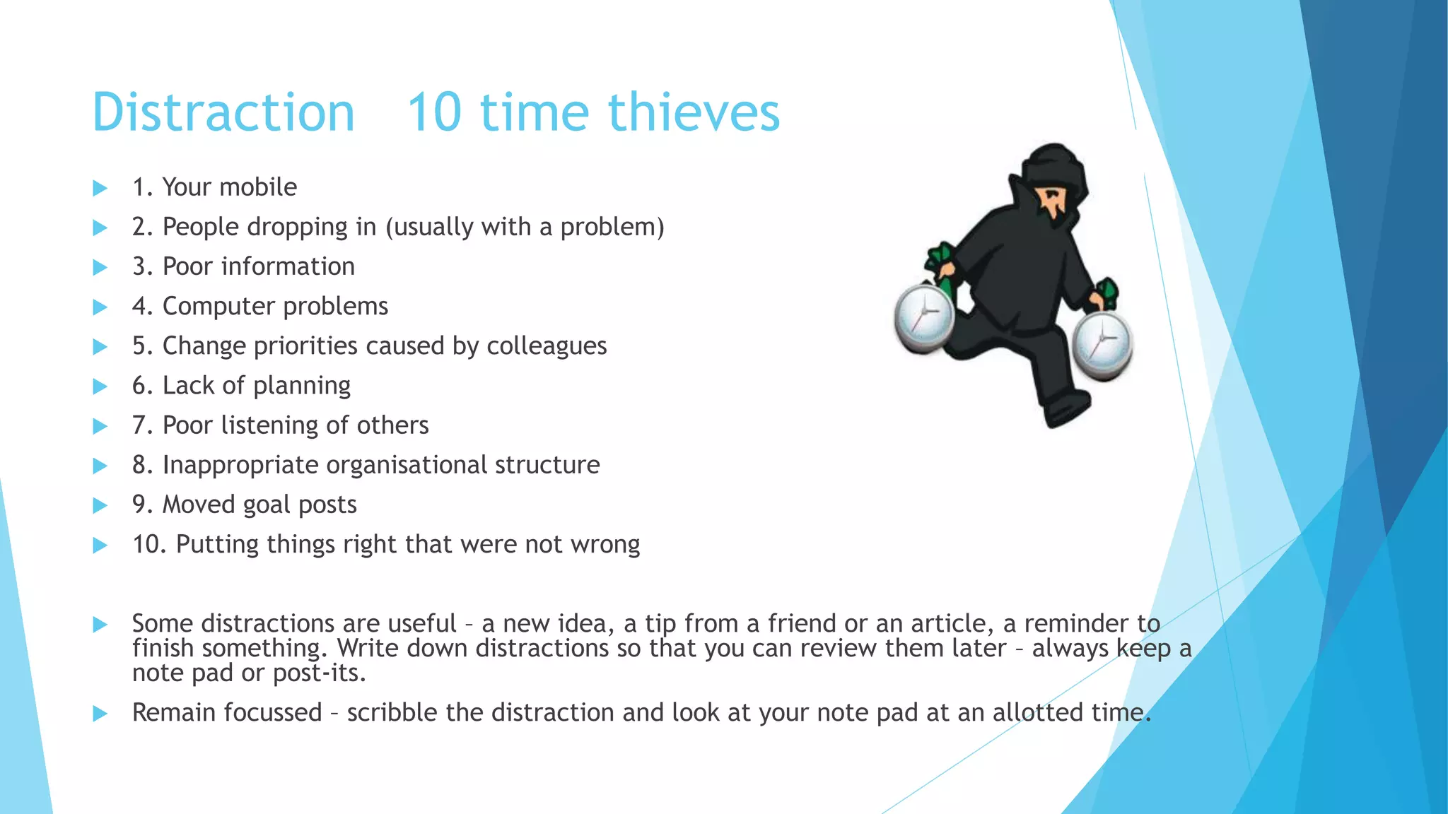 Distraction 10 time thieves
 1. Your mobile
 2. People dropping in (usually with a problem)
 3. Poor information
 4. Computer problems
 5. Change priorities caused by colleagues
 6. Lack of planning
 7. Poor listening of others
 8. Inappropriate organisational structure
 9. Moved goal posts
 10. Putting things right that were not wrong
 Some distractions are useful – a new idea, a tip from a friend or an article, a reminder to
finish something. Write down distractions so that you can review them later – always keep a
note pad or post-its.
 Remain focussed – scribble the distraction and look at your note pad at an allotted time.
 