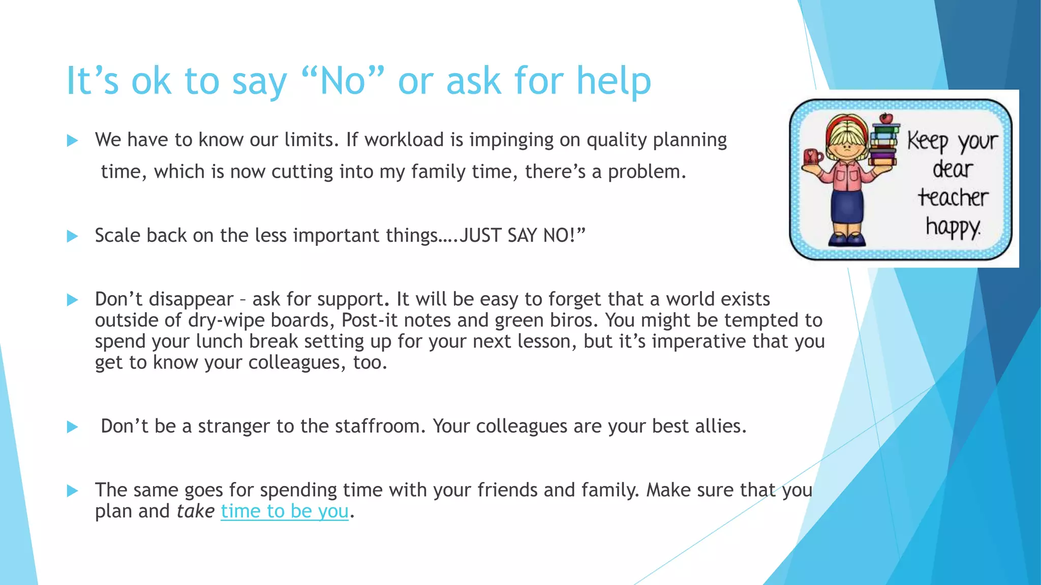 It’s ok to say “No” or ask for help
 We have to know our limits. If workload is impinging on quality planning
time, which is now cutting into my family time, there’s a problem.
 Scale back on the less important things….JUST SAY NO!”
 Don’t disappear – ask for support. It will be easy to forget that a world exists
outside of dry-wipe boards, Post-it notes and green biros. You might be tempted to
spend your lunch break setting up for your next lesson, but it’s imperative that you
get to know your colleagues, too.
 Don’t be a stranger to the staffroom. Your colleagues are your best allies.
 The same goes for spending time with your friends and family. Make sure that you
plan and take time to be you.
 