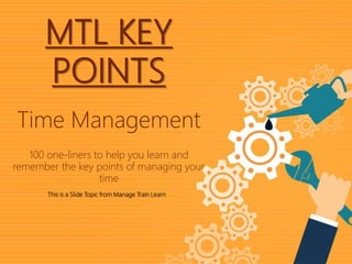 1|
Time ManagementMTL Key Points
MTL KEY
POINTS
This is a Slide Topic from Manage Train Learn
Time Management
100 one-liners to help you learn and
remember the key points of managing your
time
 