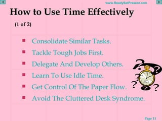 Page 11
www.ReadySetPresent.com
How to Use Time EffectivelyHow to Use Time Effectively
(1 of 2)
 Consolidate Similar Tasks.
 Tackle Tough Jobs First.
 Delegate And Develop Others.
 Learn To Use Idle Time.
 Get Control Of The Paper Flow.
 Avoid The Cluttered Desk Syndrome.
 