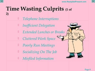 Page 8
www.ReadySetPresent.com
Time Wasting CulpritsTime Wasting Culprits (1 of
2)
 Telephone Interruptions
 Inefficient Delegation
 Extended Lunches or Breaks
 Cluttered Work Space
 Poorly Run Meetings
 Socializing On The Job
 Misfiled Information
 