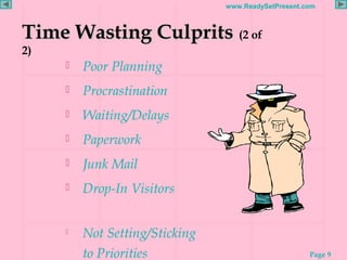 Page 9
www.ReadySetPresent.com
Time Wasting CulpritsTime Wasting Culprits (2 of
2)
 Poor Planning
 Procrastination
 Waiting/Delays
 Paperwork
 Junk Mail
 Drop-In Visitors
 Not Setting/Sticking
to Priorities
 