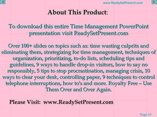About This Product :  To download this entire Time Management PowerPoint presentation visit ReadySetPresent.com Over 100+ slides on topics such as: time wasting culprits and eliminating them, strategizing for time management, techniques of organization, prioritizing, to-do lists, scheduling tips and guidelines, 9 ways to handle drop-in visitors, how to say no responsibly, 5 tips to stop procrastination, managing crisis, 10 ways to clear your desk, controlling paper, 9 techniques to control telephone interruptions, how to's and more. Royalty Free – Use Them Over and Over Again. Please Visit:  www.ReadySetPresent.com 