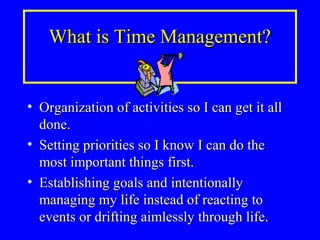 What is Time Management?What is Time Management?
• Organization of activities so I can get it allOrganization of activities so I can get it all
done.done.
• Setting priorities so I know I can do theSetting priorities so I know I can do the
most important things first.most important things first.
• Establishing goals and intentionallyEstablishing goals and intentionally
managing my life instead of reacting tomanaging my life instead of reacting to
events or drifting aimlessly through life.events or drifting aimlessly through life.
 