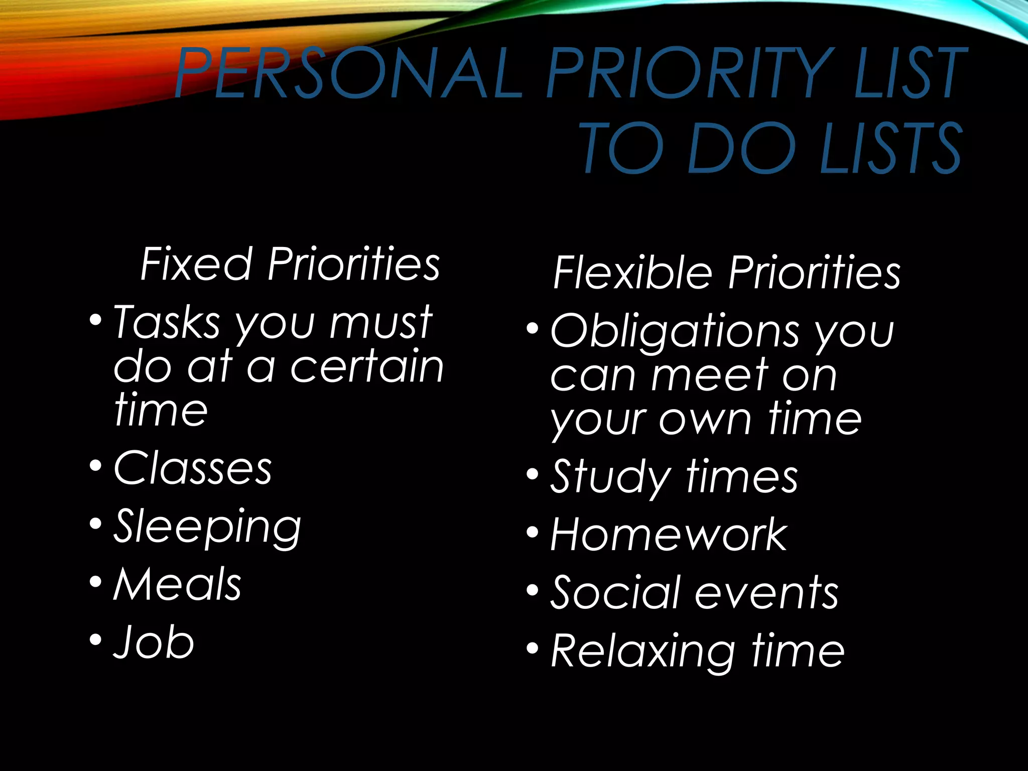 PERSONAL PRIORITY LIST
TO DO LISTS
Fixed Priorities
• Tasks you must
do at a certain
time
• Classes
• Sleeping
• Meals
• Job
Flexible Priorities
• Obligations you
can meet on
your own time
• Study times
• Homework
• Social events
• Relaxing time
 