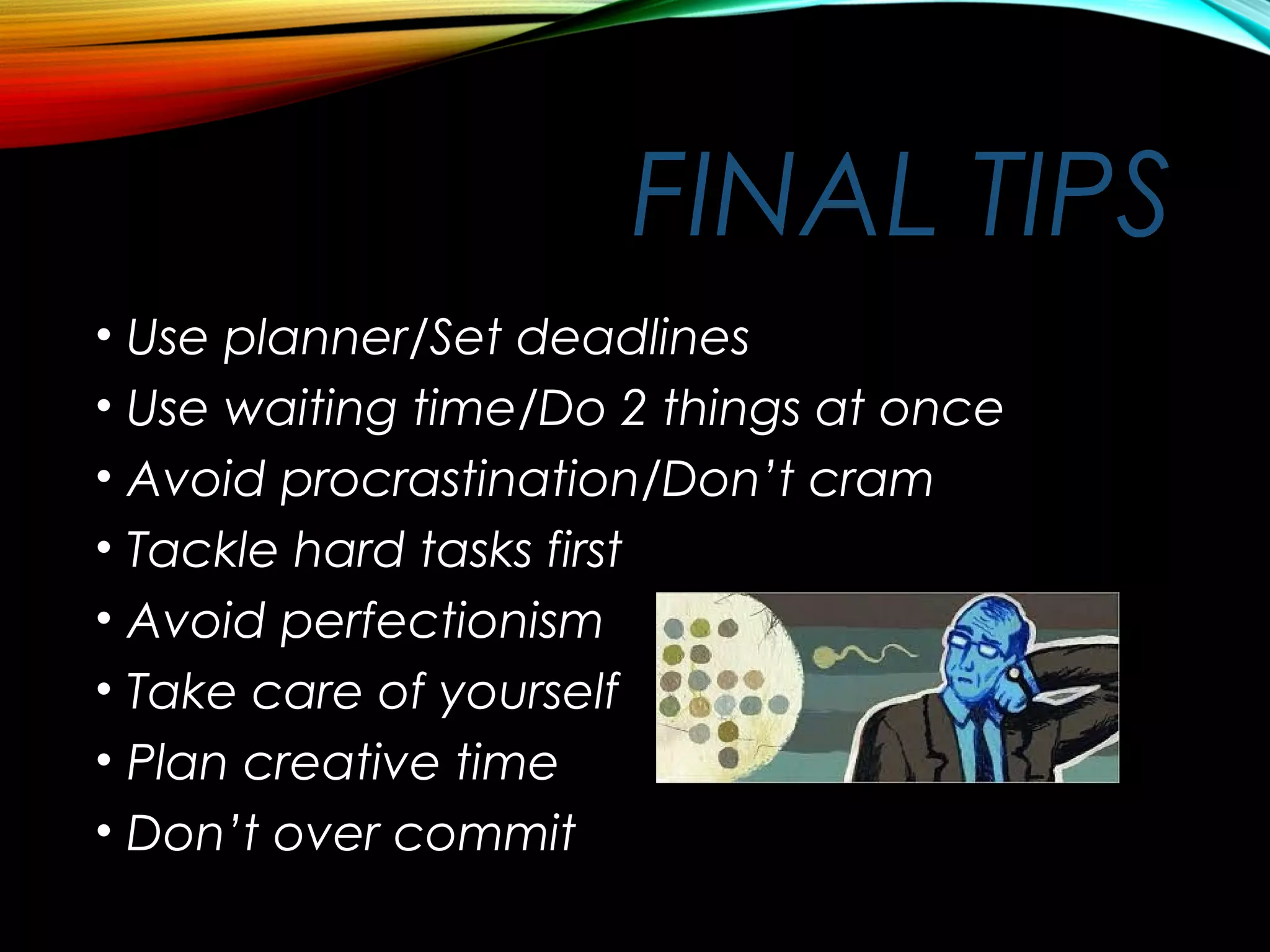 FINAL TIPS
• Use planner/Set deadlines
• Use waiting time/Do 2 things at once
• Avoid procrastination/Don’t cram
• Tackle hard tasks first
• Avoid perfectionism
• Take care of yourself
• Plan creative time
• Don’t over commit
 