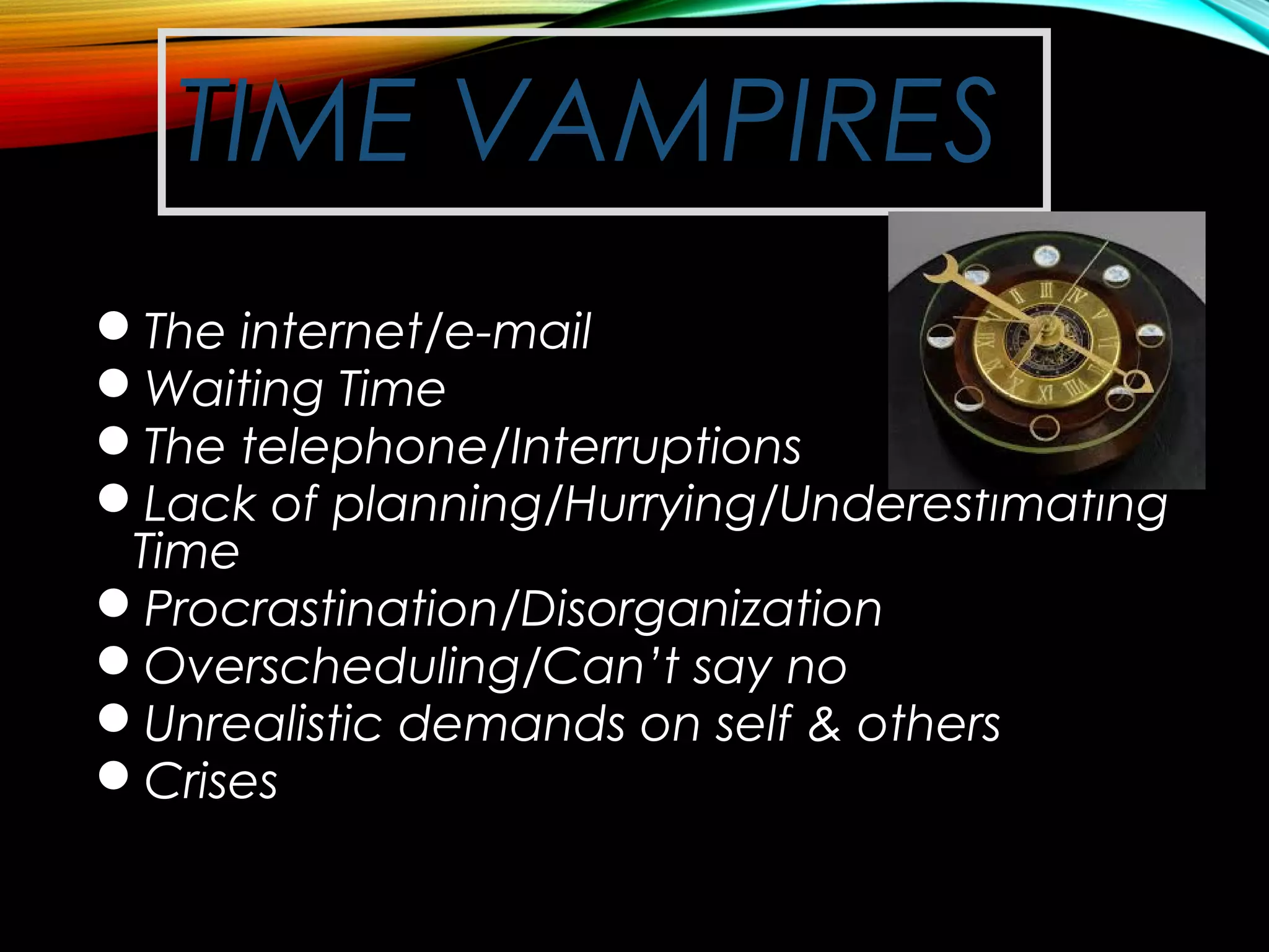 TIME VAMPIRESTIME VAMPIRES
The internet/e-mailThe internet/e-mail
Waiting TimeWaiting Time
The telephone/InterruptionsThe telephone/Interruptions
Lack of planning/Hurrying/UnderestimatingLack of planning/Hurrying/Underestimating
TimeTime
Procrastination/DisorganizationProcrastination/Disorganization
Overscheduling/Can’t say noOverscheduling/Can’t say no
Unrealistic demands on self & othersUnrealistic demands on self & others
CrisesCrises
 