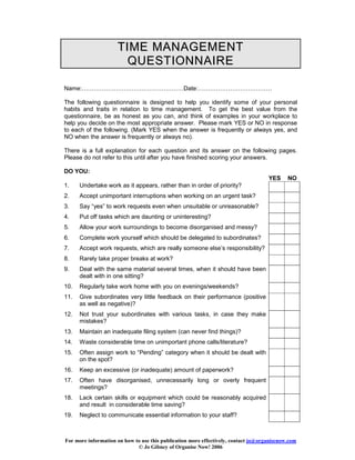 TI ME MANAGEME NT
QUESTIONNAIRE
Name:……………………………………………Date:……………………………….
The following questionnaire is designed to help you identify some of your personal
habits and traits in relation to time management. To get the best value from the
questionnaire, be as honest as you can, and think of examples in your workplace to
help you decide on the most appropriate answer. Please mark YES or NO in response
to each of the following. (Mark YES when the answer is frequently or always yes, and
NO when the answer is frequently or always no).
There is a full explanation for each question and its answer on the following pages.
Please do not refer to this until after you have finished scoring your answers.
DO YOU:
YES
1.
2.

Accept unimportant interruptions when working on an urgent task?

3.

Say “yes” to work requests even when unsuitable or unreasonable?

4.

Put off tasks which are daunting or uninteresting?

5.

Allow your work surroundings to become disorganised and messy?

6.

Complete work yourself which should be delegated to subordinates?

7.

Accept work requests, which are really someone else’s responsibility?

8.

Rarely take proper breaks at work?

9.

Deal with the same material several times, when it should have been
dealt with in one sitting?

10.

Regularly take work home with you on evenings/weekends?

11.

Give subordinates very little feedback on their performance (positive
as well as negative)?

12.

Not trust your subordinates with various tasks, in case they make
mistakes?

13.

Maintain an inadequate filing system (can never find things)?

14.

Waste considerable time on unimportant phone calls/literature?

15.

Often assign work to “Pending” category when it should be dealt with
on the spot?

16.

Keep an excessive (or inadequate) amount of paperwork?

17.

Often have disorganised, unnecessarily long or overly frequent
meetings?

18.

Lack certain skills or equipment which could be reasonably acquired
and result in considerable time saving?

19.

NO

Undertake work as it appears, rather than in order of priority?

Neglect to communicate essential information to your staff?

For more information on how to use this publication more effectively, contact jo@organisenow.com
© Jo Gibney of Organise Now! 2006

 