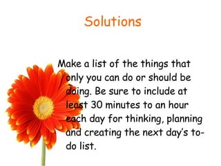 Solutions Make a list of the things that only you can do or should be doing. Be sure to include at least 30 minutes to an hour each day for thinking, planning and creating the next day’s to-do list.  
