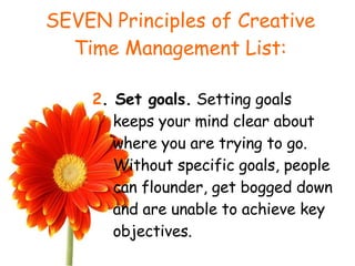 SEVEN Principles of Creative Time Management List: 2 . Set goals.  Setting goals keeps your mind clear about where you are trying to go. Without specific goals, people can flounder, get bogged down and are unable to achieve key objectives. 