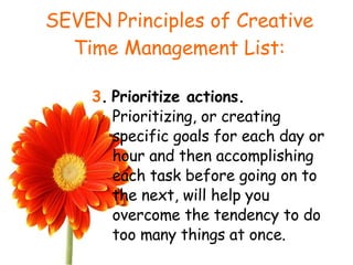 SEVEN Principles of Creative Time Management List: 3 .   Prioritize actions.  Prioritizing, or creating specific goals for each day or hour and then accomplishing each task before going on to the next, will help you overcome the tendency to do too many things at once. 