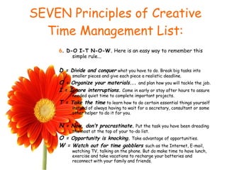 SEVEN Principles of Creative Time Management List: 6 . D-O I-T N-O-W.  Here is an easy way to remember this simple rule... D  = Divide and conquer   what you have to do. Break big tasks into smaller pieces and give each piece a realistic deadline. O  = Organize your materials...  and plan how you will tackle the job. I  = Ignore interruptions.   Come in early or stay after hours to assure needed quiet time to complete important projects. T  = Take the time   to learn how to do certain essential things yourself instead of always having to wait for a secretary, consultant or some other helper to do it for you. N  = Now, don’t procrastinate.   Put the task you have been dreading the most at the top of your to-do list. O  = Opportunity is knocking.   Take advantage of opportunities. W  = Watch out for time gobblers  such as the Internet, E-mail, watching TV, talking on the phone. But do make time to have lunch, exercise and take vacations to recharge your batteries and reconnect with your family and friends. 