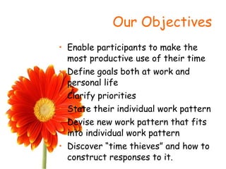 Our Objectives Enable participants to make the most productive use of their time Define goals both at work and personal life Clarify priorities State their individual work pattern Devise new work pattern that fits into individual work pattern Discover “time thieves” and how to construct responses to it. 
