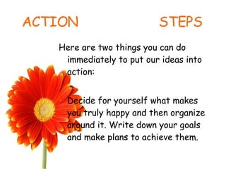 ACTION  STEPS Here are two things you can do immediately to put our ideas into action: Decide for yourself what makes you truly happy and then organize around it. Write down your goals and make plans to achieve them. 