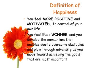 Definition of Happiness You   feel  MORE POSITIVE  and  MOTIVATED.  In control of your own life. You feel like a  WINNER , and you develop the momentum that enables you to overcome obstacles and plow through adversity as you move toward achieving the goals that are most important 