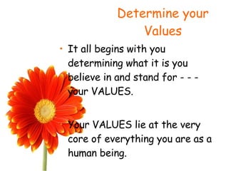 Determine your Values It all begins with you determining what it is you believe in and stand for - - - your VALUES. Your VALUES lie at the very core of everything you are as a human being. 