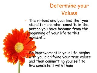 Determine your Values The virtues and qualities that you stand for are what constitute the person you have become from the beginning of your life to this moment… All improvement in your life begins with you clarifying your true values and then committing yourself to live consistent with them 