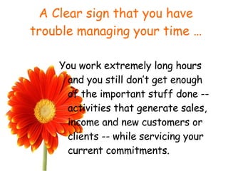 A Clear sign that you have trouble managing your time … You work extremely long hours and you still don’t get enough of the important stuff done -- activities that generate sales, income and new customers or clients -- while servicing your current commitments. 
