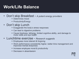 Work/Life Balance Don’t skip Breakfast -   A potent energy providers Determines mood Productivity/Energy Don’t skip Lunch Exaggerate the body’s stress responses Can lead to digestive problems Cause tiredness, lethargy, limited cognitive ability, and damage to motor skills and eye health  Lunchtime exercise -  Research suggests   Employees more tolerant & forgiving  Work performance consistently higher, better time management and improved mental sharpness Increase employee moral & productivity Decrease in absenteeism  