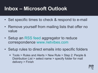 Inbox – Microsoft Outlook Set specific times to check & respond to e-mail Remove yourself from mailing lists that offer no value Setup an  RSS feed  aggregator to reduce correspondence  www.netvibes.com Setup rules to direct emails into specific folders Tools > Rules and Alerts > New Rule > Step 2: People & Distribution List > select name > specify folder for mail delivery > Finish 