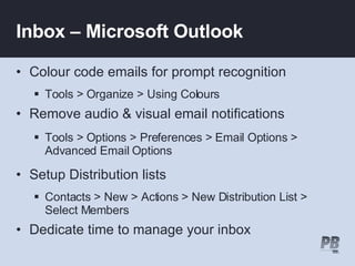 Inbox – Microsoft Outlook Colour code emails for prompt recognition Tools > Organize > Using Colours Remove audio & visual email notifications Tools > Options > Preferences > Email Options > Advanced Email Options Setup Distribution lists  Contacts > New > Actions > New Distribution List > Select Members Dedicate time to manage your inbox 