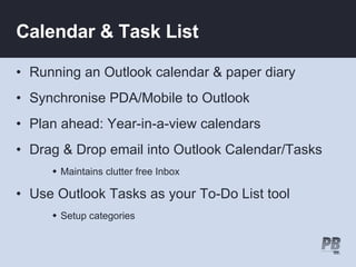 Calendar & Task List Running an Outlook calendar & paper diary  Synchronise PDA/Mobile to Outlook Plan ahead: Year-in-a-view calendars Drag & Drop email into Outlook Calendar/Tasks Maintains clutter free Inbox Use Outlook Tasks as your To-Do List tool Setup categories 