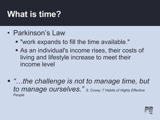 What is time? Parkinson’s Law "work expands to fill the time available."   As an individual's income rises, their costs of living and lifestyle increase to meet their income level “… the challenge is not to manage time, but to manage ourselves.”  S. Covey: 7 Habits of Highly Effective People 