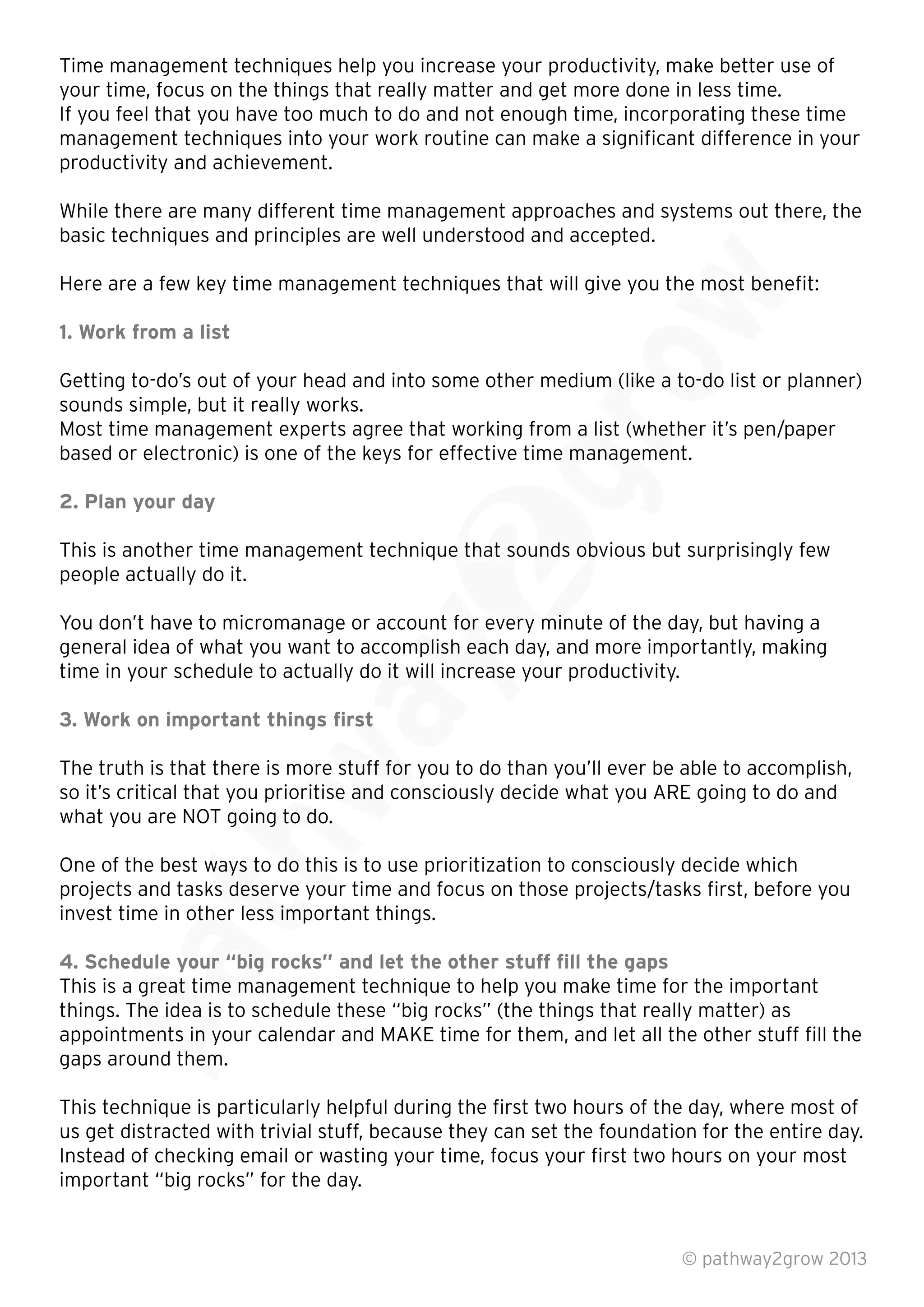 Time management techniques help you increase your productivity, make better use of
your time, focus on the things that really matter and get more done in less time.
If you feel that you have too much to do and not enough time, incorporating these time
management techniques into your work routine can make a signiﬁcant difference in your
productivity and achievement.
While there are many different time management approaches and systems out there, the
basic techniques and principles are well understood and accepted.
Here are a few key time management techniques that will give you the most beneﬁt:
1. Work from a list
Getting to-do’s out of your head and into some other medium (like a to-do list or planner)
sounds simple, but it really works.
Most time management experts agree that working from a list (whether it’s pen/paper
based or electronic) is one of the keys for effective time management.
2. Plan your day
This is another time management technique that sounds obvious but surprisingly few
people actually do it.
You don’t have to micromanage or account for every minute of the day, but having a
general idea of what you want to accomplish each day, and more importantly, making
time in your schedule to actually do it will increase your productivity.
3. Work on important things ﬁrst
The truth is that there is more stuff for you to do than you’ll ever be able to accomplish,
so it’s critical that you prioritise and consciously decide what you ARE going to do and
what you are NOT going to do.
One of the best ways to do this is to use prioritization to consciously decide which
projects and tasks deserve your time and focus on those projects/tasks ﬁrst, before you
invest time in other less important things.
4. Schedule your “big rocks” and let the other stuff ﬁll the gaps
This is a great time management technique to help you make time for the important
things. The idea is to schedule these “big rocks” (the things that really matter) as
appointments in your calendar and MAKE time for them, and let all the other stuff ﬁll the
gaps around them.
This technique is particularly helpful during the ﬁrst two hours of the day, where most of
us get distracted with trivial stuff, because they can set the foundation for the entire day.
Instead of checking email or wasting your time, focus your ﬁrst two hours on your most
important “big rocks” for the day.
© pathway2grow 2013
This is a great time management technique to help you make time for the important
things. The idea is to schedule these “big rocks” (the things that really matter) as
appointments in your calendar and MAKE time for them, and let all the other stuff ﬁll the
gaps around them.
invest time in other less important things.
4. Schedule your “big rocks” and let the other stuff ﬁll the gaps
This is a great time management technique to help you make time for the important
One of the best ways to do this is to use prioritization to consciously decide which
projects and tasks deserve your time and focus on those projects/tasks ﬁrst, before you
invest time in other less important things.
what you are NOT going to do.
One of the best ways to do this is to use prioritization to consciously decide which
projects and tasks deserve your time and focus on those projects/tasks ﬁrst, before you
3. Work on important things ﬁrst
The truth is that there is more stuff for you to do than you’ll ever be able to accomplish,
so it’s critical that you prioritise and consciously decide what you ARE going to do and
time in your schedule to actually do it will increase your productivity.
You don’t have to micromanage or account for every minute of the day, but having a
general idea of what you want to accomplish each day, and more importantly, making
time in your schedule to actually do it will increase your productivity.
This is another time management technique that sounds obvious but surprisingly few
You don’t have to micromanage or account for every minute of the day, but having a
Most time management experts agree that working from a list (whether it’s pen/paper
based or electronic) is one of the keys for effective time management.
Getting to-do’s out of your head and into some other medium (like a to-do list or planner)
Most time management experts agree that working from a list (whether it’s pen/paper
based or electronic) is one of the keys for effective time management.
Getting to-do’s out of your head and into some other medium (like a to-do list or planner)
Here are a few key time management techniques that will give you the most beneﬁt:
 