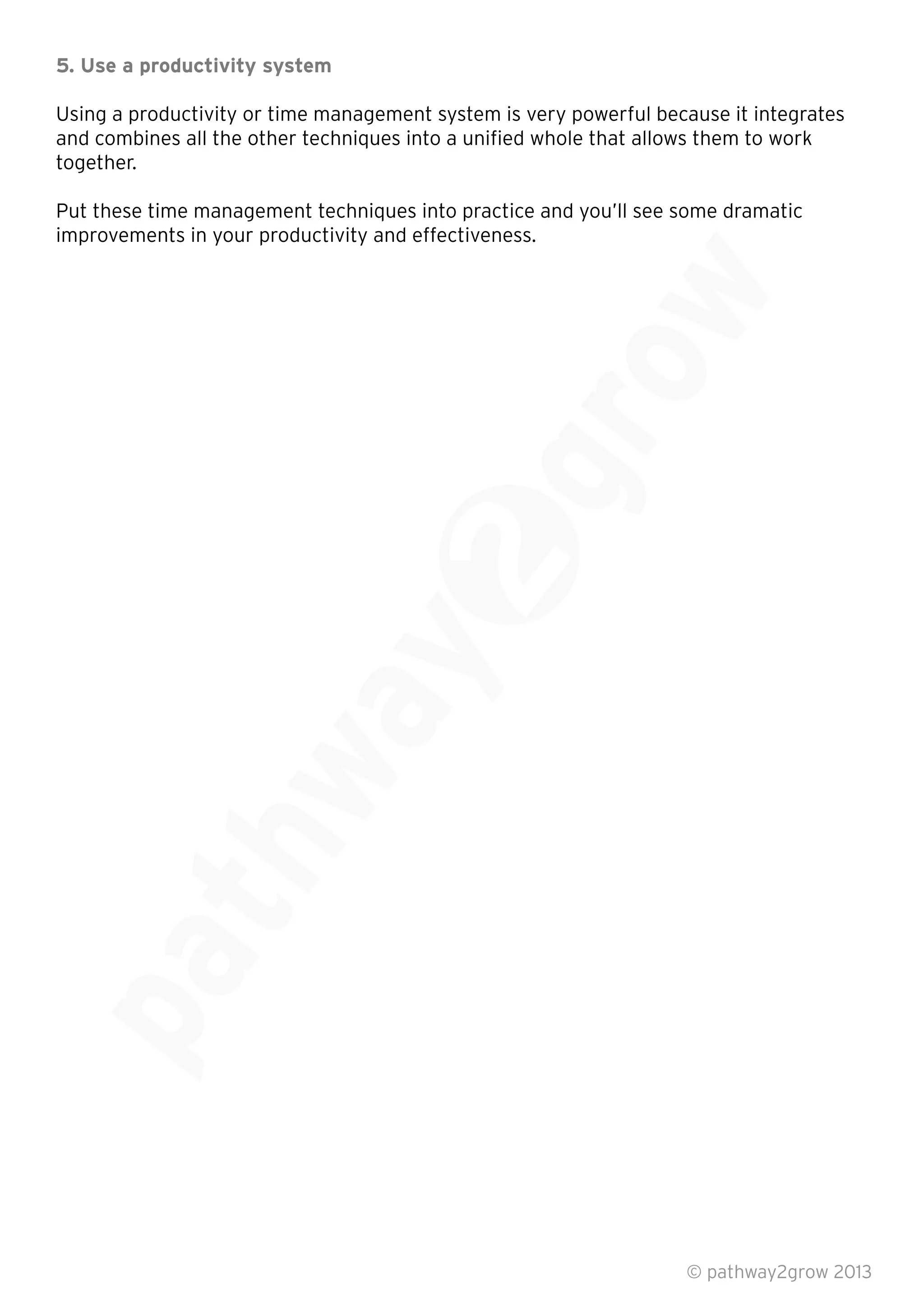 5. Use a productivity system
Using a productivity or time management system is very powerful because it integrates
and combines all the other techniques into a uniﬁed whole that allows them to work
together.
Put these time management techniques into practice and you’ll see some dramatic
improvements in your productivity and effectiveness.
© pathway2grow 2013
 