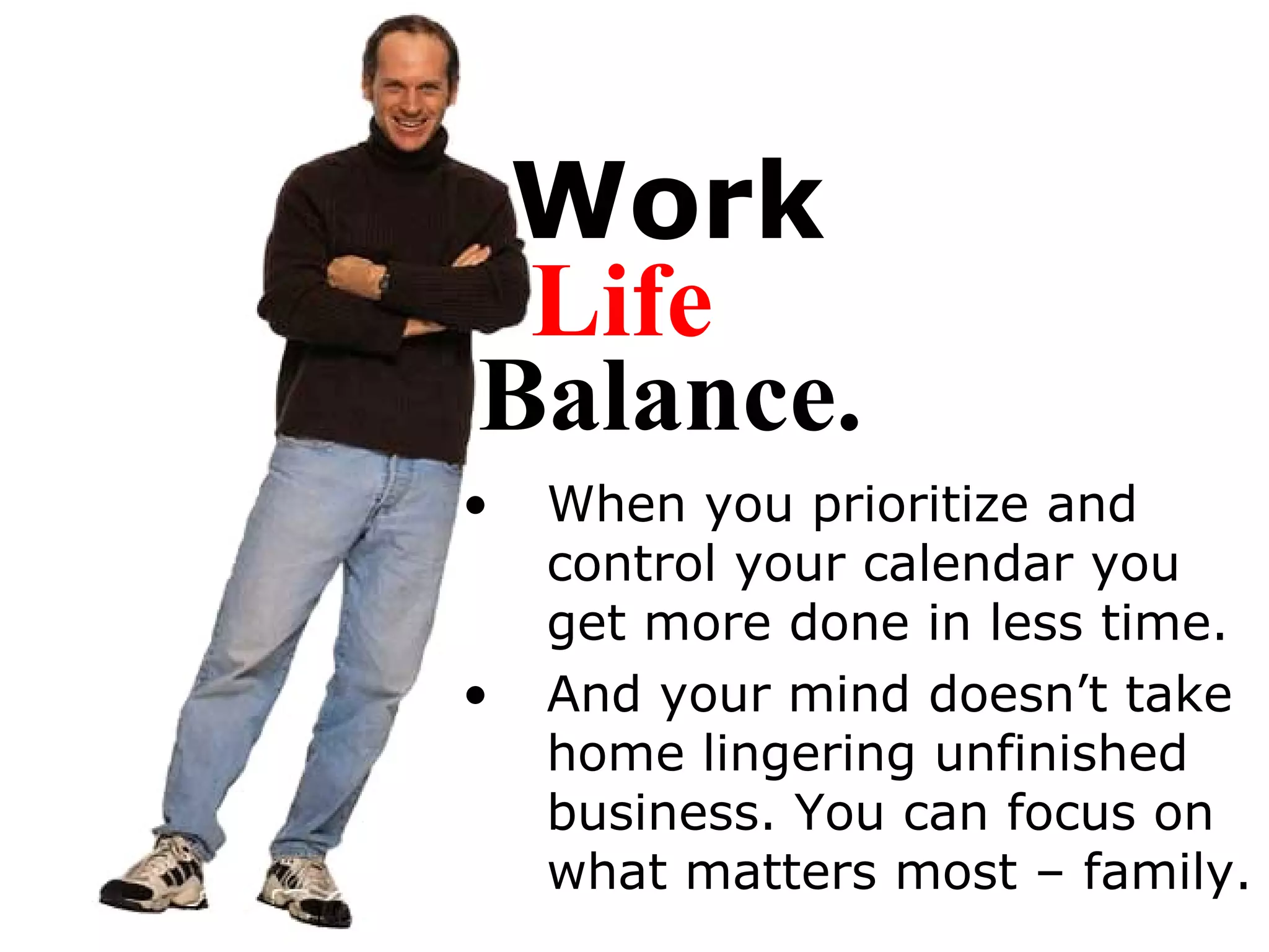 Work When you prioritize and control your calendar you get more done in less time.  And your mind doesn’t take home lingering unfinished business. You can focus on what matters most – family. Life Balance. 