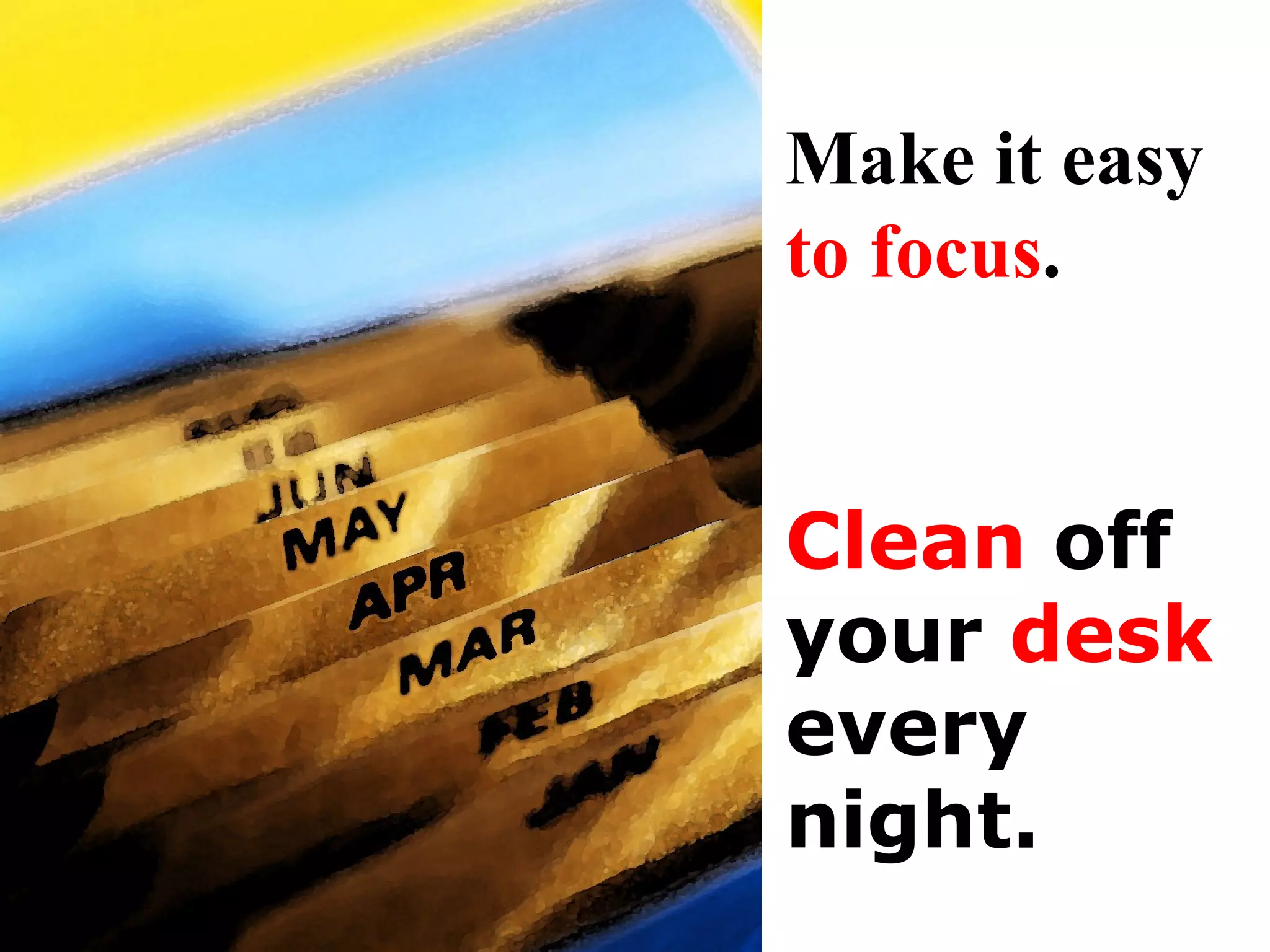 Clean  off your  desk every night . Make it easy  to   focus . 