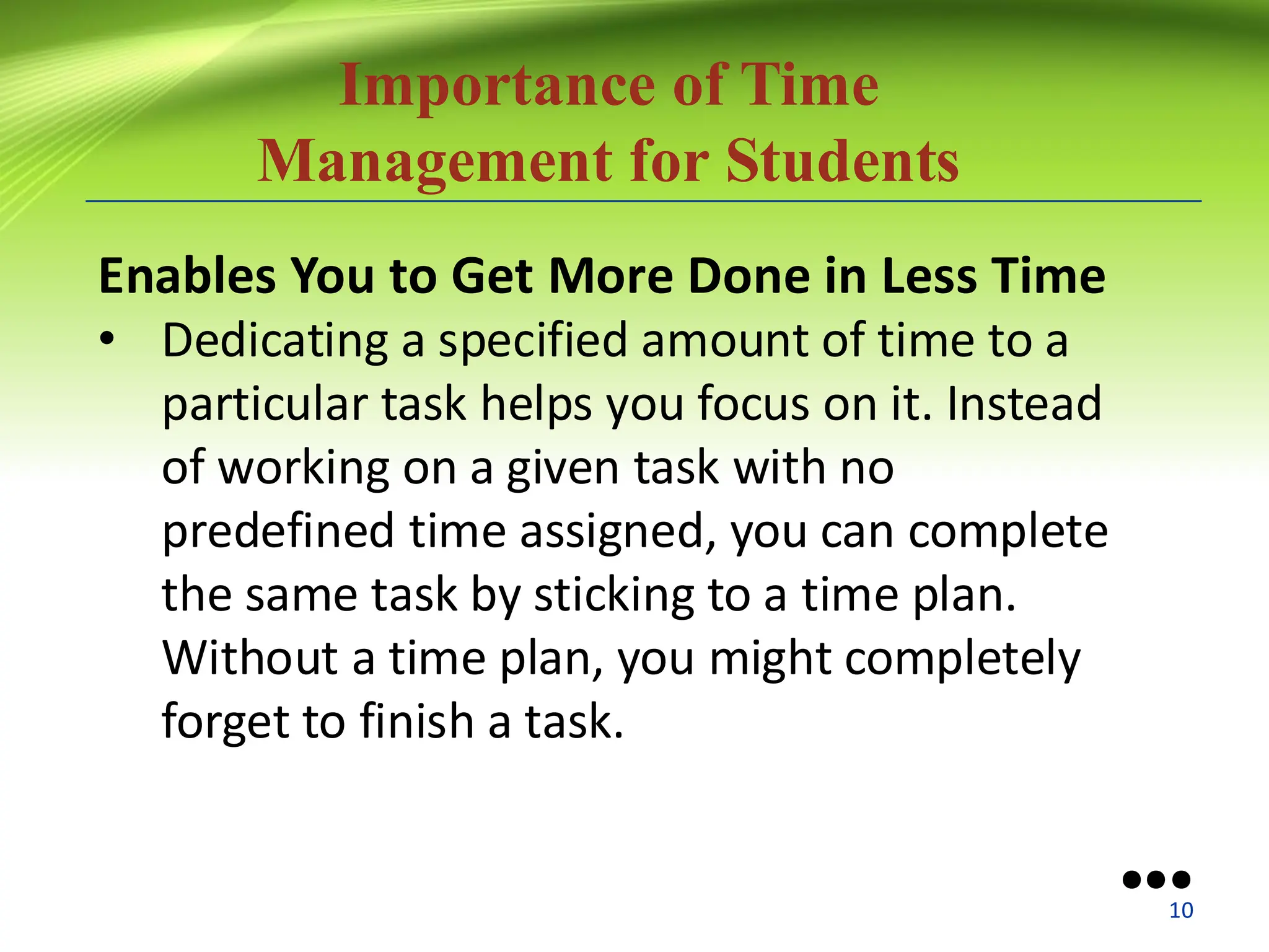 Importance of Time
Management for Students
Enables You to Get More Done in Less Time
• Dedicating a specified amount of time to a
particular task helps you focus on it. Instead
of working on a given task with no
predefined time assigned, you can complete
the same task by sticking to a time plan.
Without a time plan, you might completely
forget to finish a task.
●●●
10
 