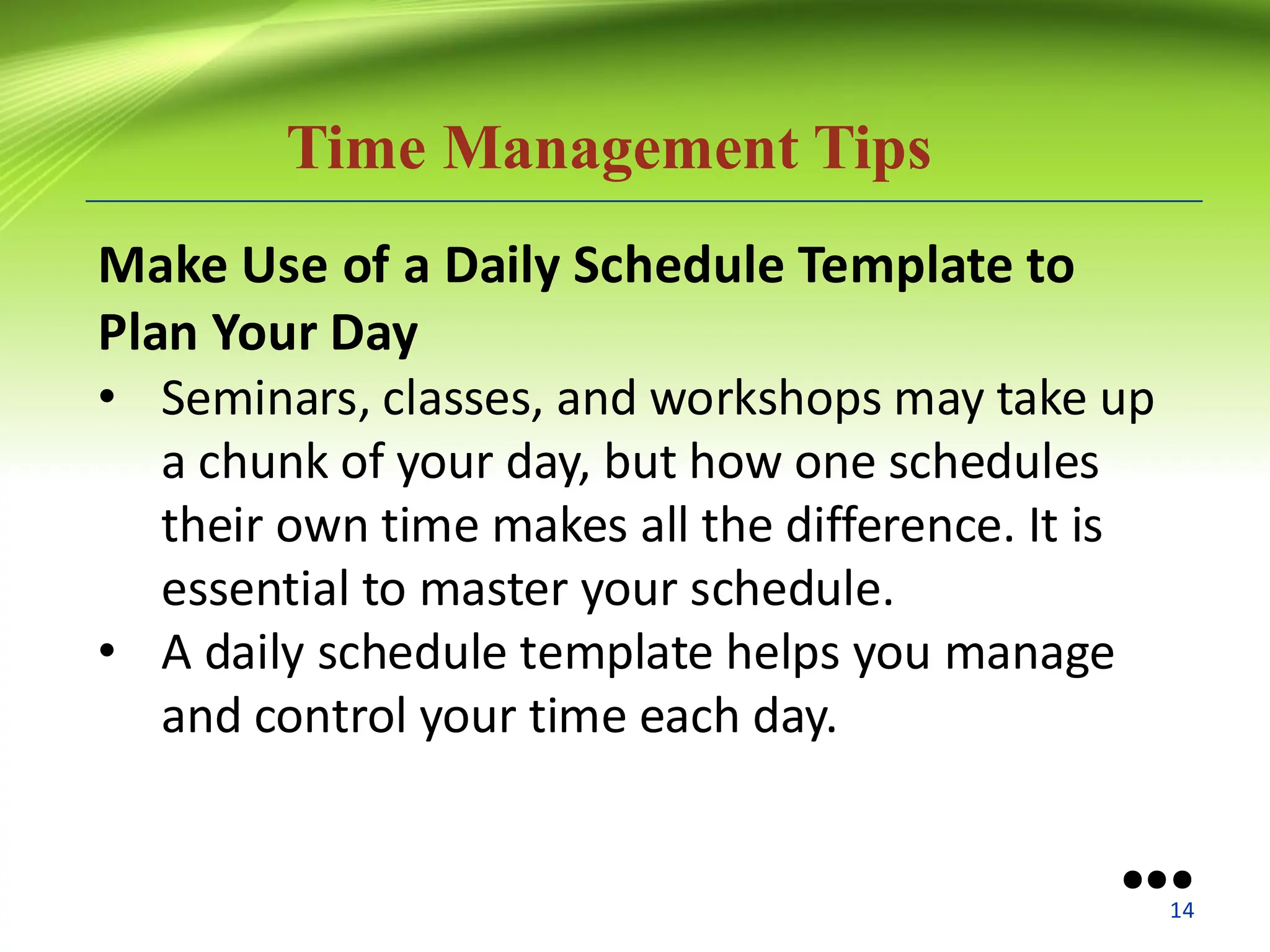 Time Management Tips
Make Use of a Daily Schedule Template to
Plan Your Day
• Seminars, classes, and workshops may take up
a chunk of your day, but how one schedules
their own time makes all the difference. It is
essential to master your schedule.
• A daily schedule template helps you manage
and control your time each day.
●●●
14
 