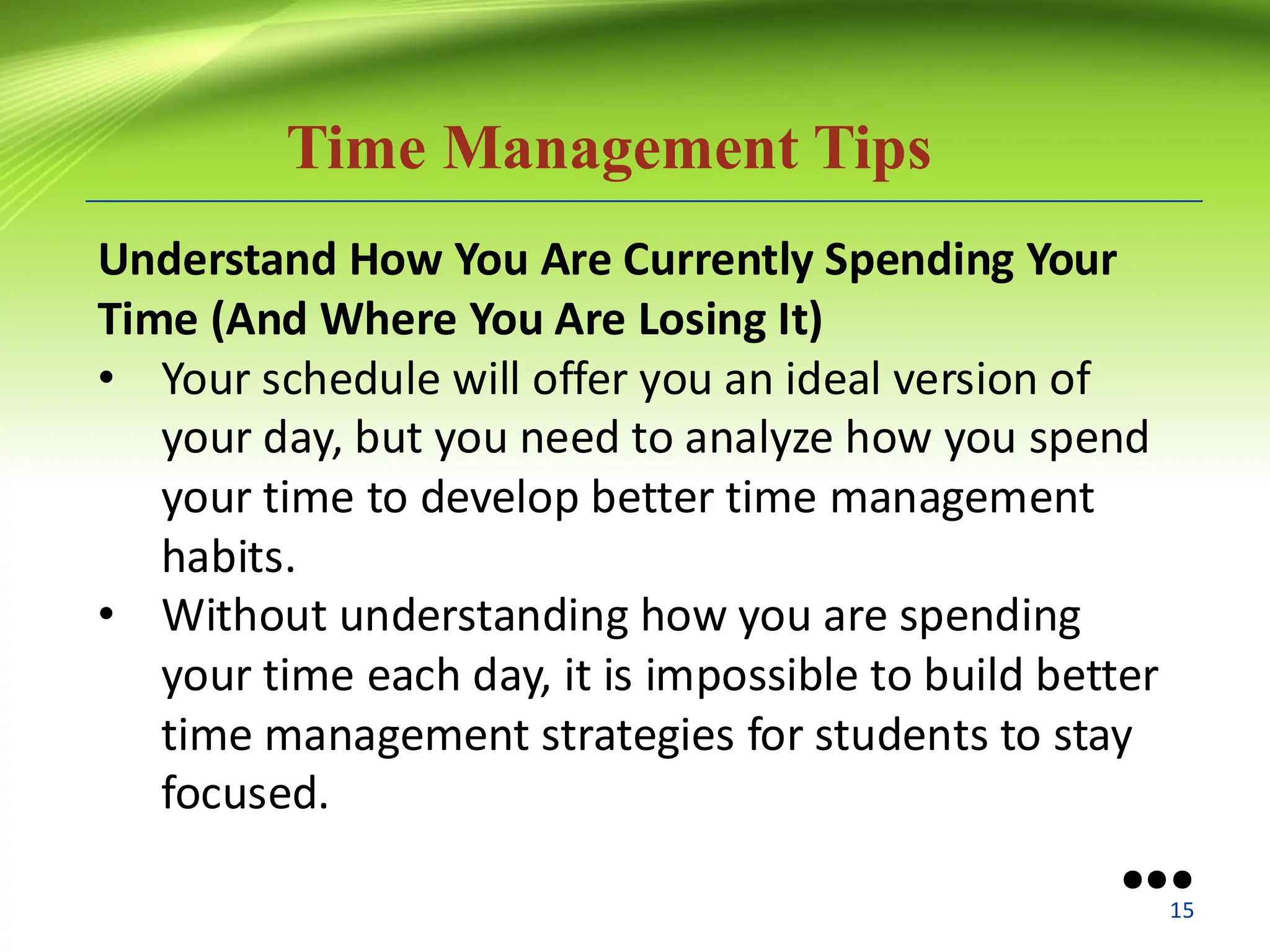 Time Management Tips
Understand How You Are Currently Spending Your
Time (And Where You Are Losing It)
• Your schedule will offer you an ideal version of
your day, but you need to analyze how you spend
your time to develop better time management
habits.
• Without understanding how you are spending
your time each day, it is impossible to build better
time management strategies for students to stay
focused.
●●●
15
 