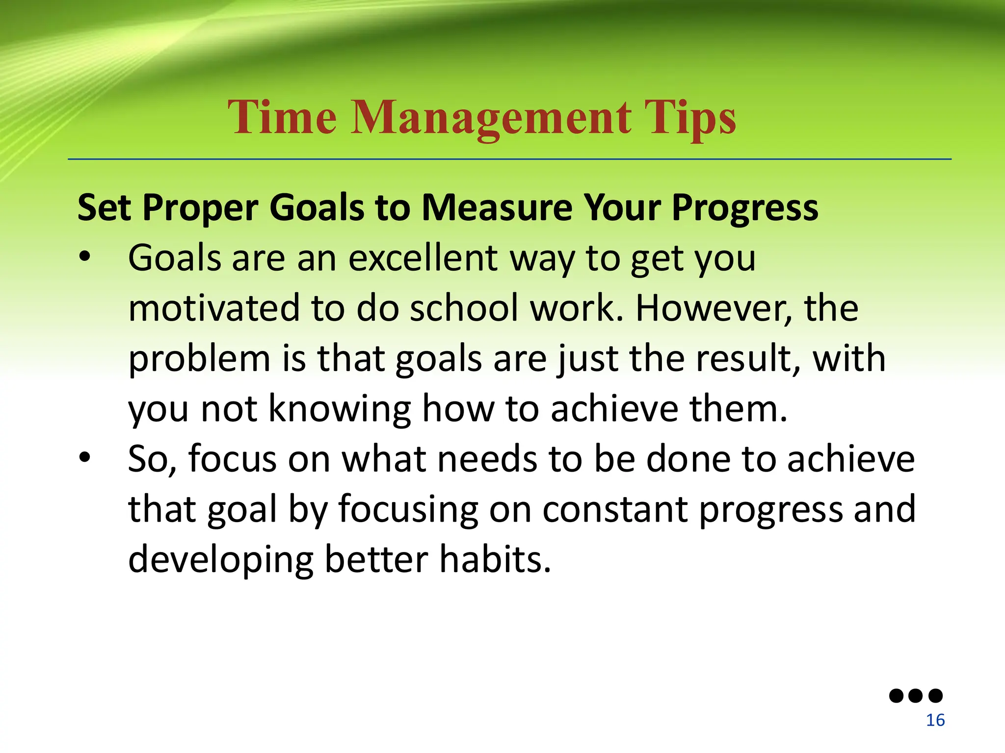 Time Management Tips
Set Proper Goals to Measure Your Progress
• Goals are an excellent way to get you
motivated to do school work. However, the
problem is that goals are just the result, with
you not knowing how to achieve them.
• So, focus on what needs to be done to achieve
that goal by focusing on constant progress and
developing better habits.
●●●
16
 
