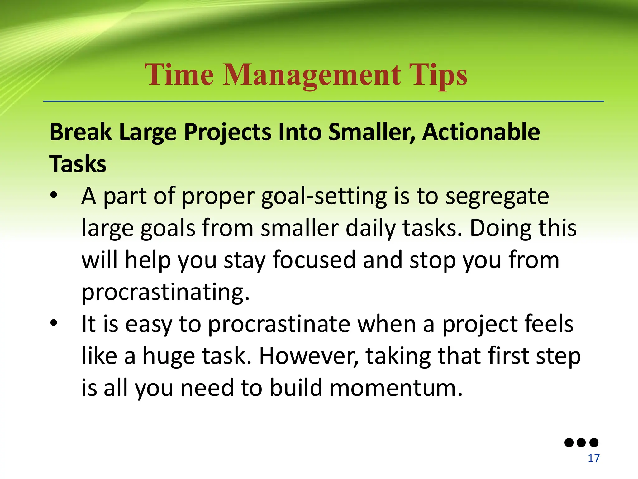 Time Management Tips
Break Large Projects Into Smaller, Actionable
Tasks
• A part of proper goal-setting is to segregate
large goals from smaller daily tasks. Doing this
will help you stay focused and stop you from
procrastinating.
• It is easy to procrastinate when a project feels
like a huge task. However, taking that first step
is all you need to build momentum.
●●●
17
 