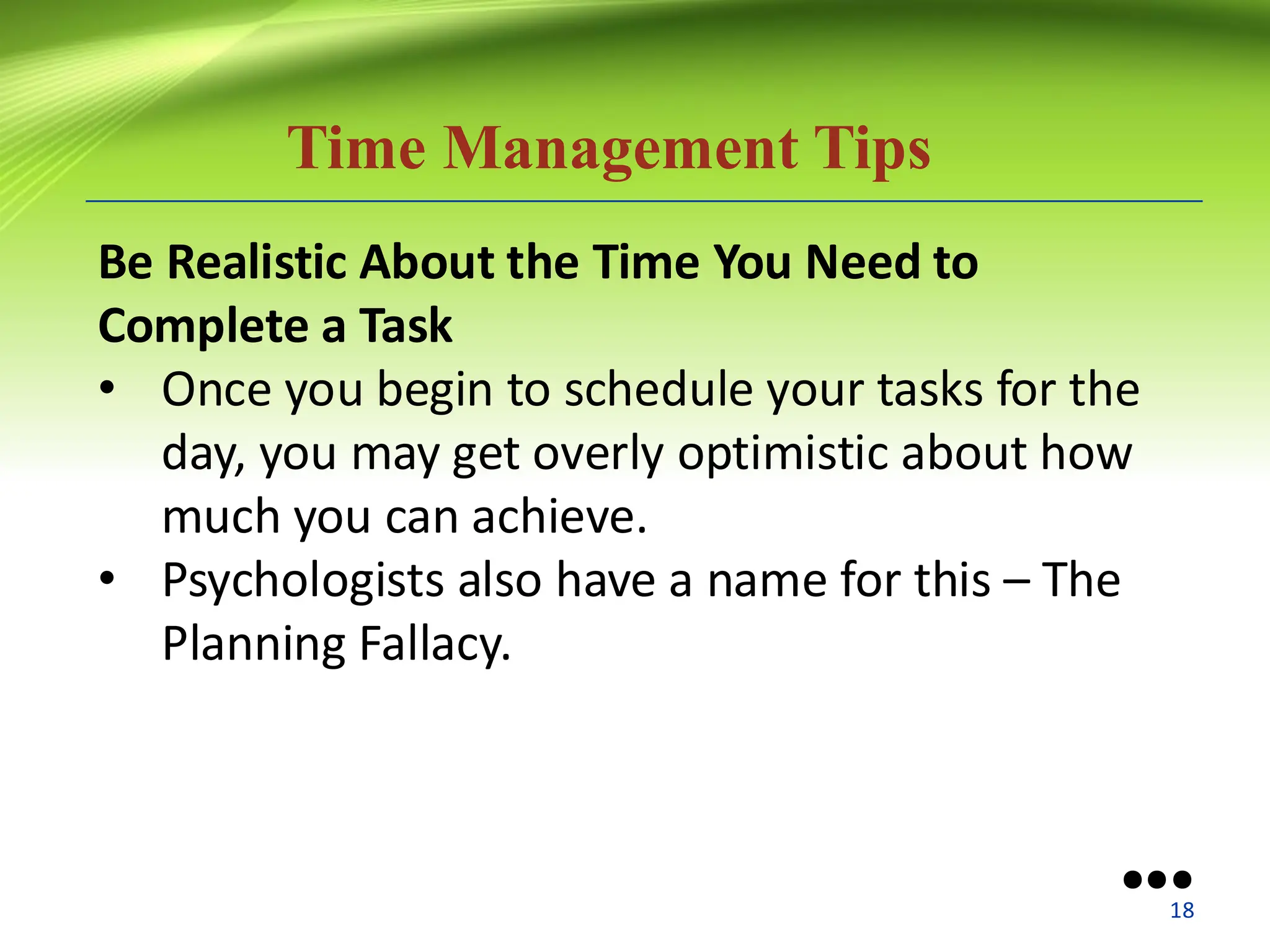 Time Management Tips
Be Realistic About the Time You Need to
Complete a Task
• Once you begin to schedule your tasks for the
day, you may get overly optimistic about how
much you can achieve.
• Psychologists also have a name for this – The
Planning Fallacy.
●●●
18
 