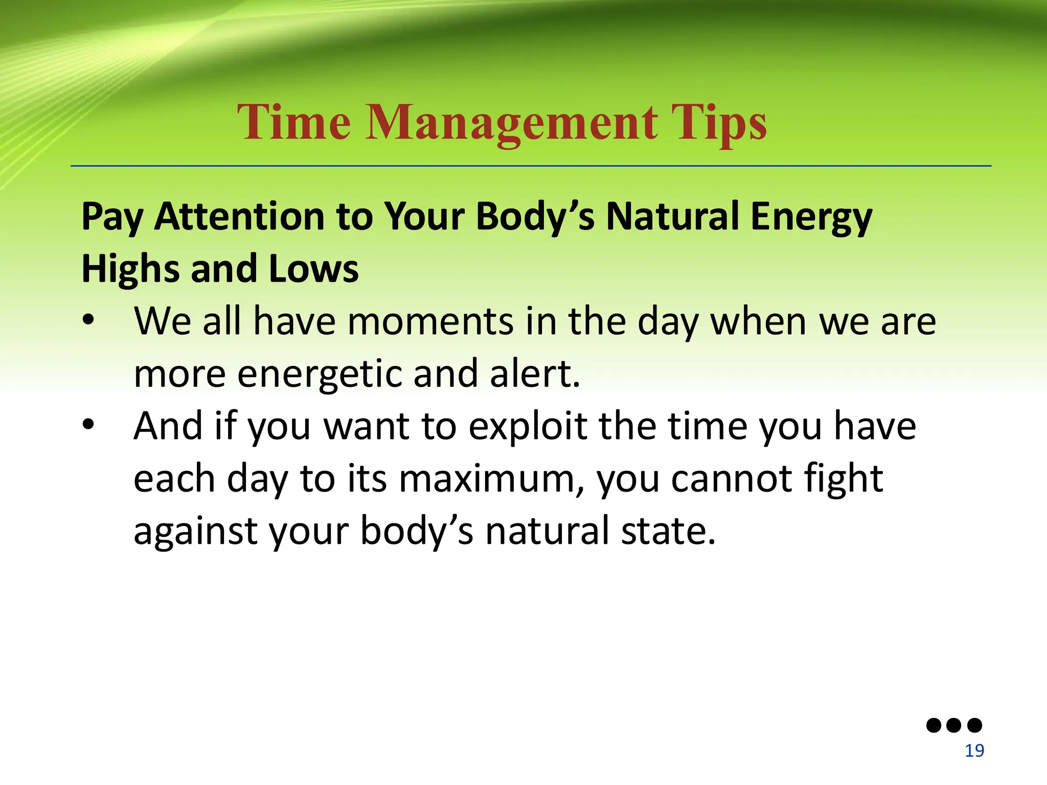 Time Management Tips
Pay Attention to Your Body’s Natural Energy
Highs and Lows
• We all have moments in the day when we are
more energetic and alert.
• And if you want to exploit the time you have
each day to its maximum, you cannot fight
against your body’s natural state.
●●●
19
 