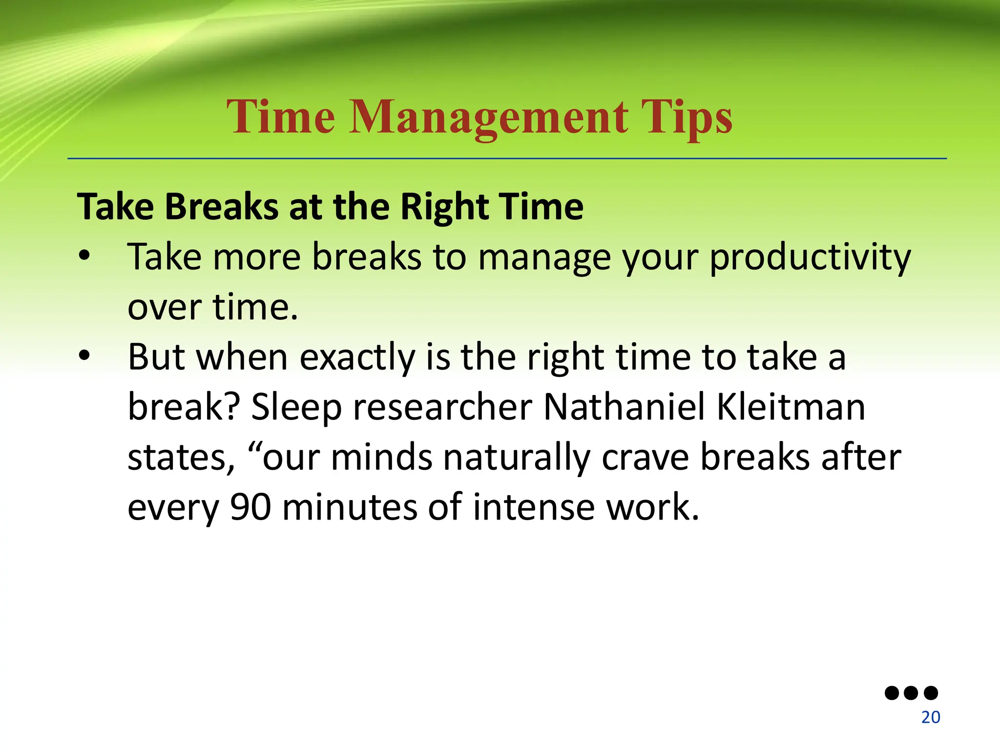 Time Management Tips
Take Breaks at the Right Time
• Take more breaks to manage your productivity
over time.
• But when exactly is the right time to take a
break? Sleep researcher Nathaniel Kleitman
states, “our minds naturally crave breaks after
every 90 minutes of intense work.
●●●
20
 