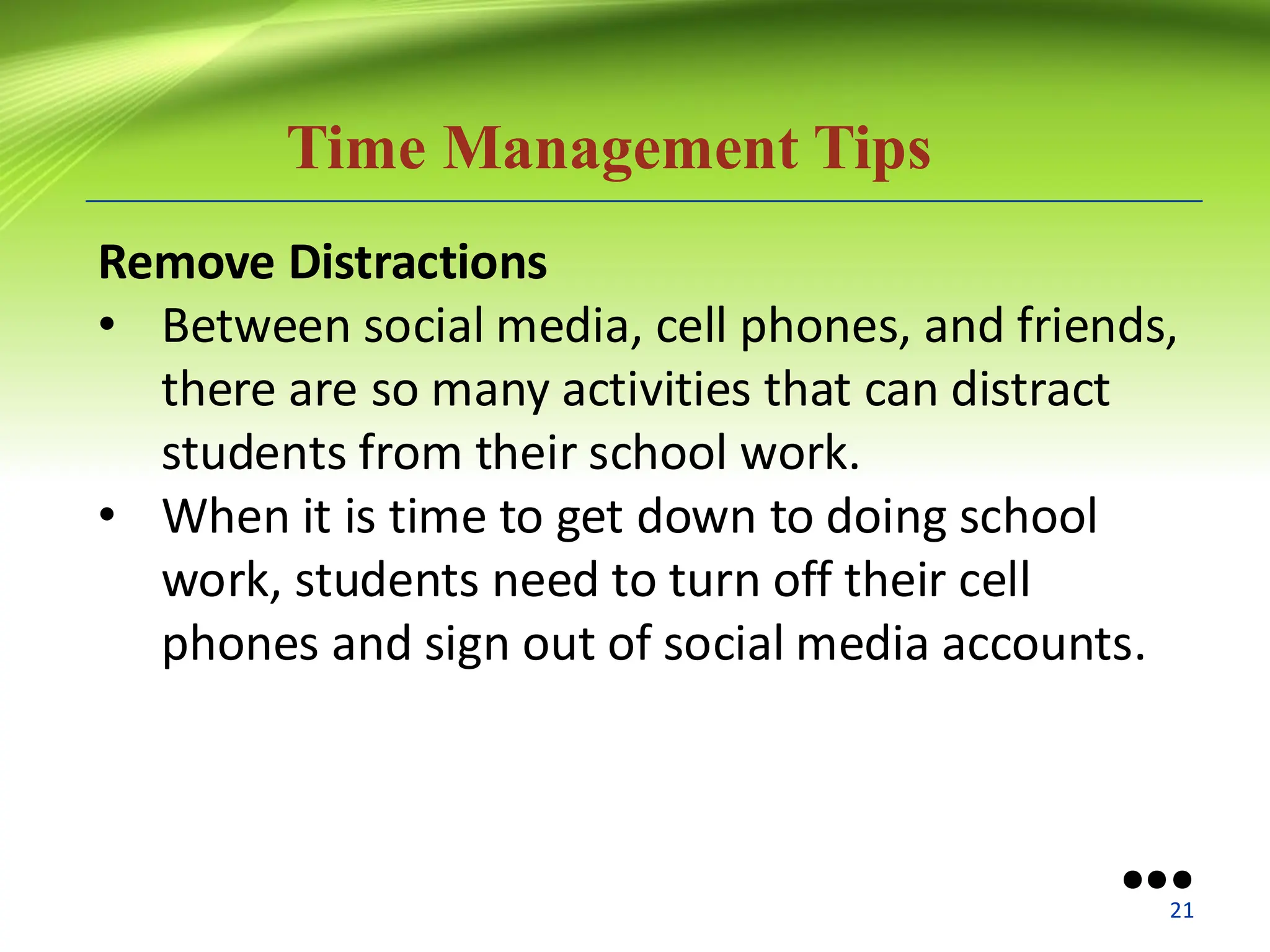 Time Management Tips
Remove Distractions
• Between social media, cell phones, and friends,
there are so many activities that can distract
students from their school work.
• When it is time to get down to doing school
work, students need to turn off their cell
phones and sign out of social media accounts.
●●●
21
 