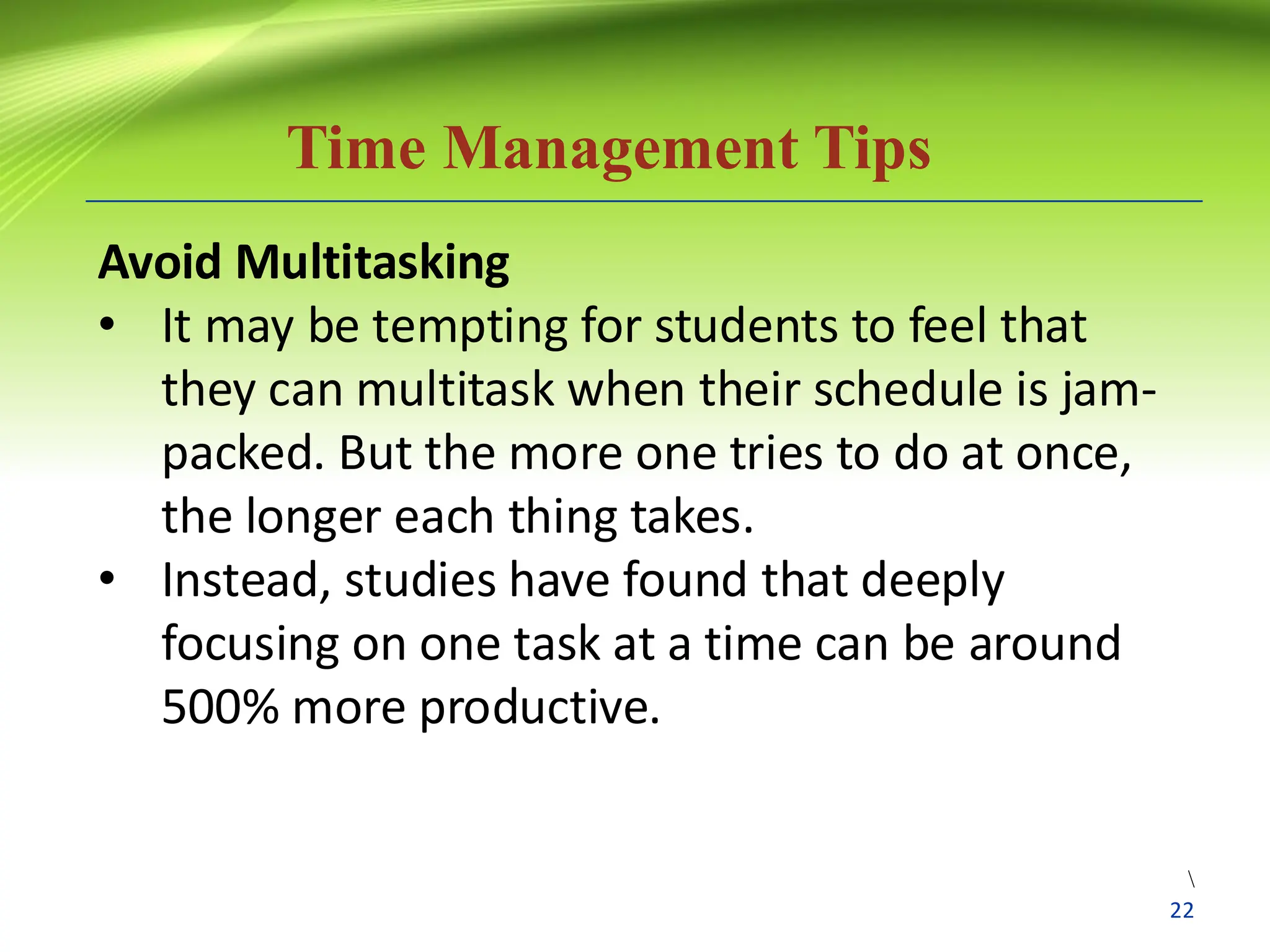 Time Management Tips
Avoid Multitasking
• It may be tempting for students to feel that
they can multitask when their schedule is jam-
packed. But the more one tries to do at once,
the longer each thing takes.
• Instead, studies have found that deeply
focusing on one task at a time can be around
500% more productive.

22
 