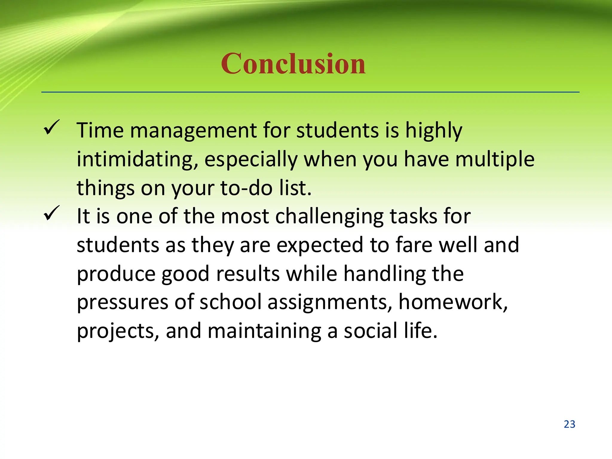 Conclusion
✓ Time management for students is highly
intimidating, especially when you have multiple
things on your to-do list.
✓ It is one of the most challenging tasks for
students as they are expected to fare well and
produce good results while handling the
pressures of school assignments, homework,
projects, and maintaining a social life.
23
 