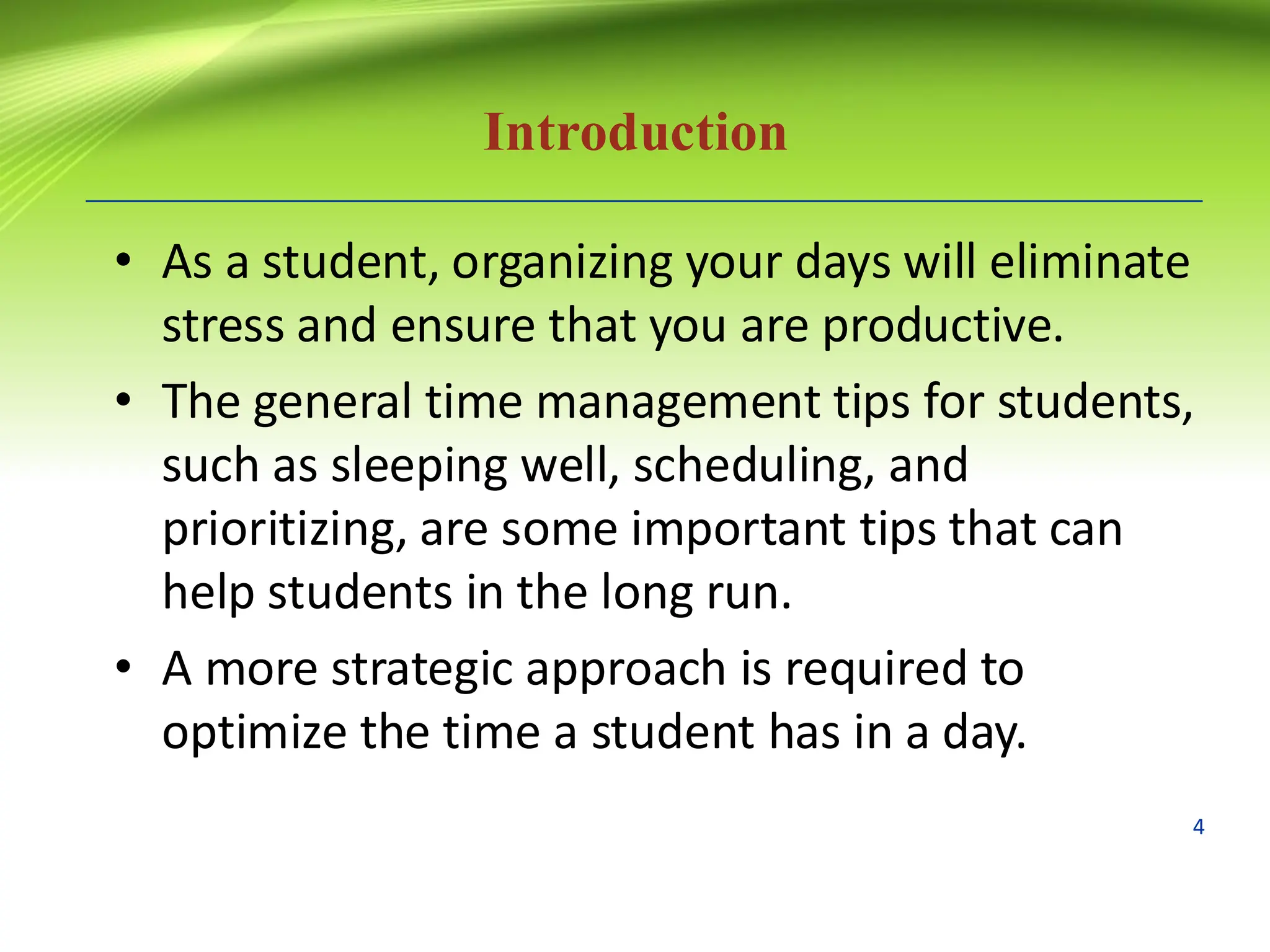 Introduction
• As a student, organizing your days will eliminate
stress and ensure that you are productive.
• The general time management tips for students,
such as sleeping well, scheduling, and
prioritizing, are some important tips that can
help students in the long run.
• A more strategic approach is required to
optimize the time a student has in a day.
4
 