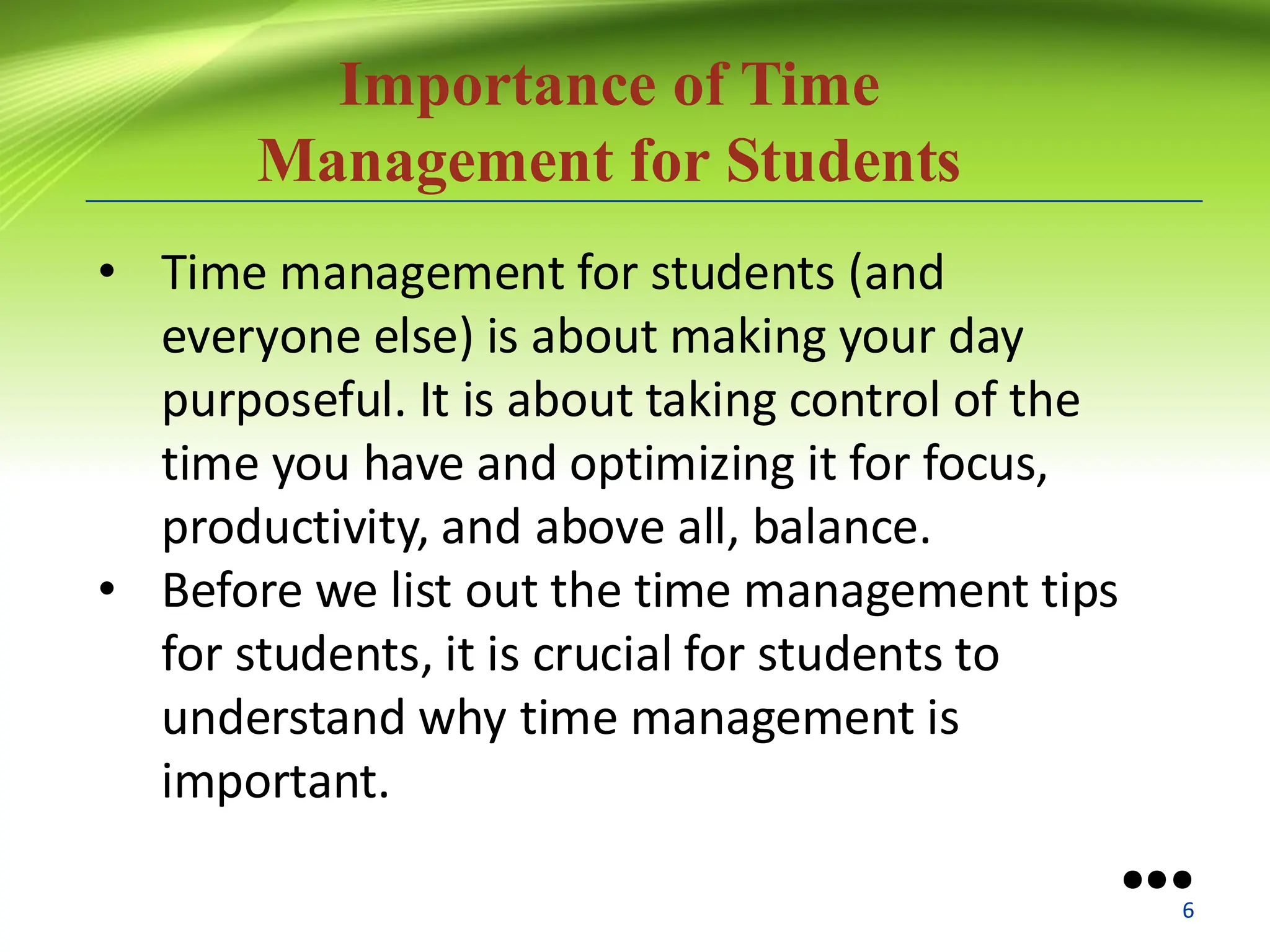 Importance of Time
Management for Students
• Time management for students (and
everyone else) is about making your day
purposeful. It is about taking control of the
time you have and optimizing it for focus,
productivity, and above all, balance.
• Before we list out the time management tips
for students, it is crucial for students to
understand why time management is
important.
●●●
6
 