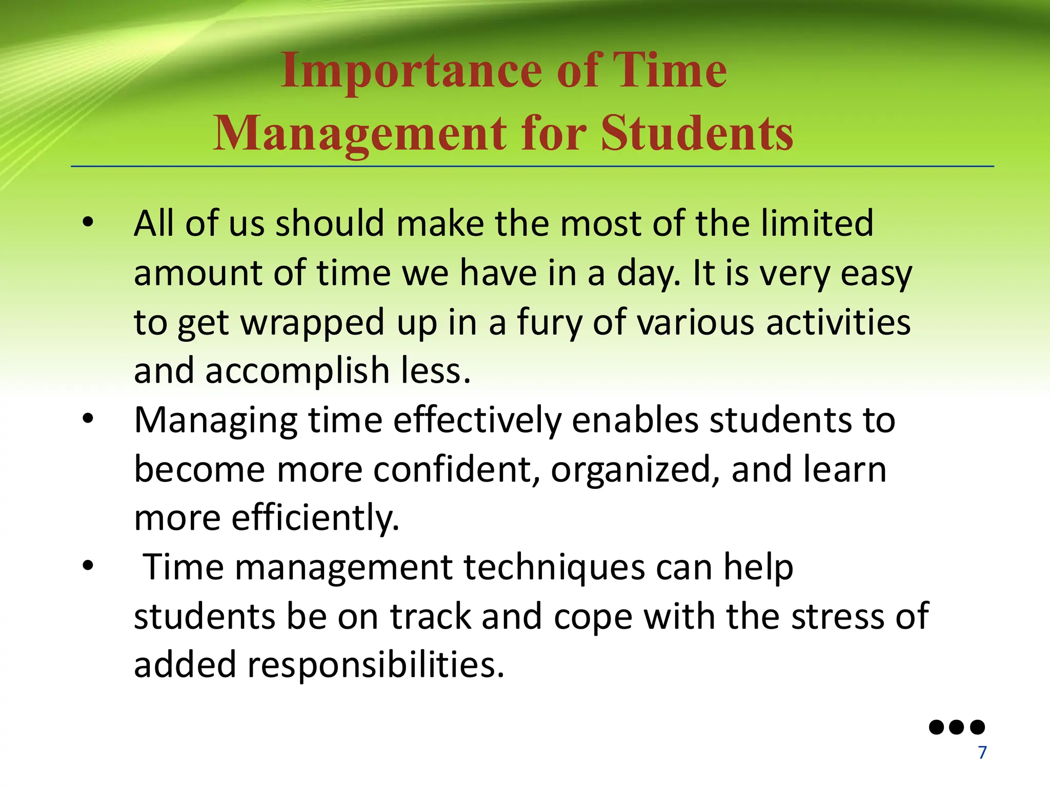 Importance of Time
Management for Students
• All of us should make the most of the limited
amount of time we have in a day. It is very easy
to get wrapped up in a fury of various activities
and accomplish less.
• Managing time effectively enables students to
become more confident, organized, and learn
more efficiently.
• Time management techniques can help
students be on track and cope with the stress of
added responsibilities.
●●●
7
 
