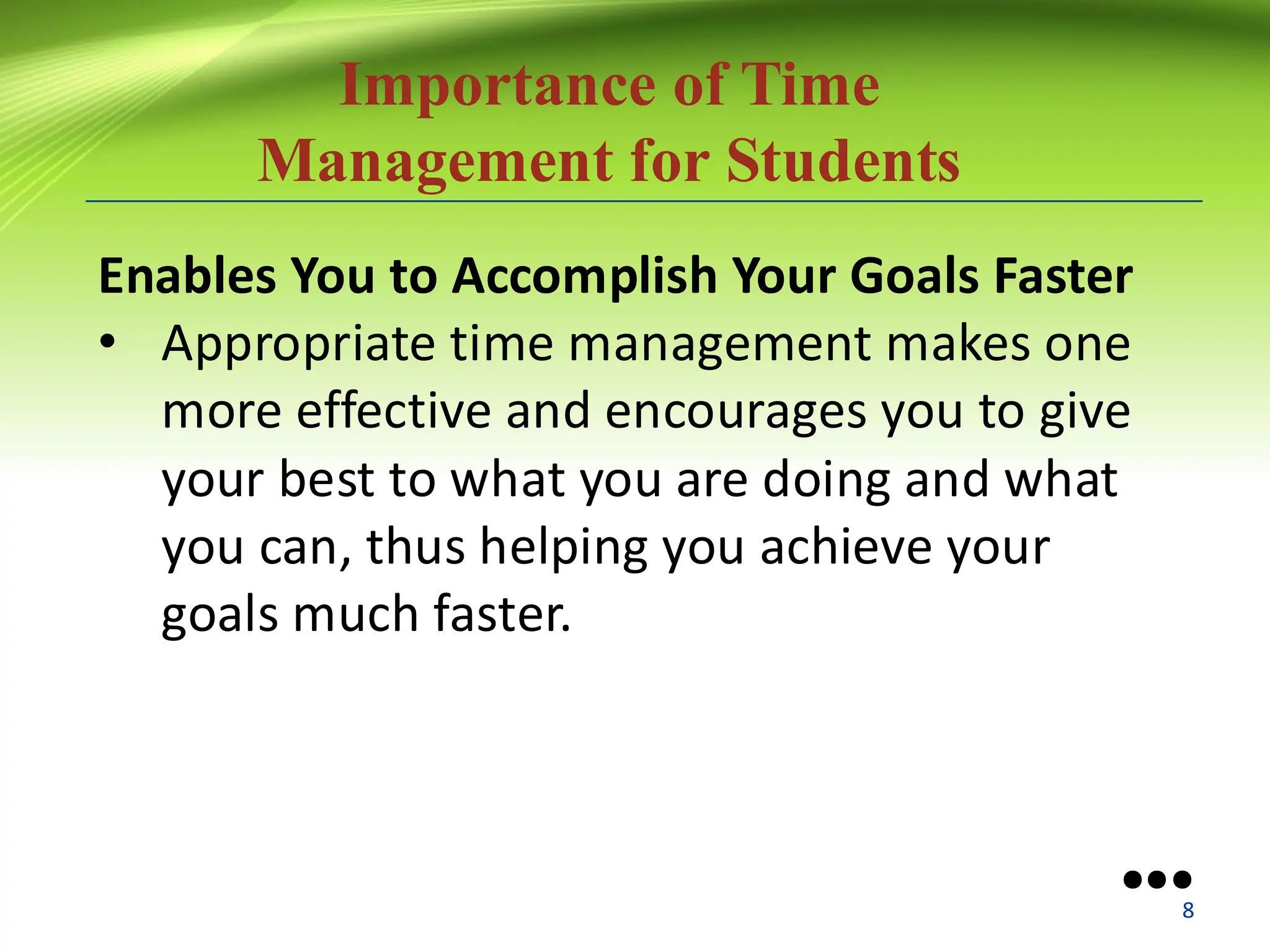 Importance of Time
Management for Students
Enables You to Accomplish Your Goals Faster
• Appropriate time management makes one
more effective and encourages you to give
your best to what you are doing and what
you can, thus helping you achieve your
goals much faster.
●●●
8
 