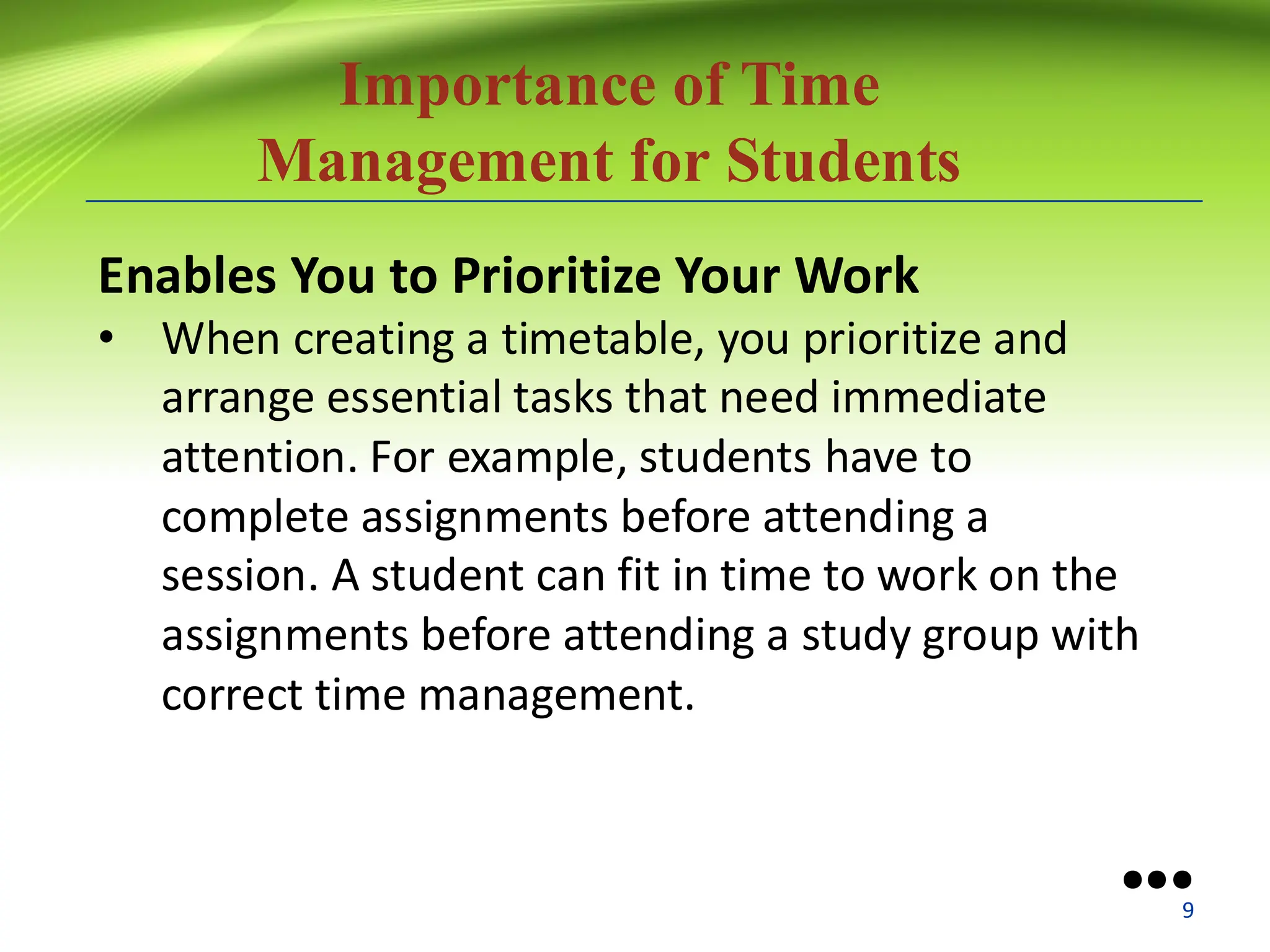 Importance of Time
Management for Students
Enables You to Prioritize Your Work
• When creating a timetable, you prioritize and
arrange essential tasks that need immediate
attention. For example, students have to
complete assignments before attending a
session. A student can fit in time to work on the
assignments before attending a study group with
correct time management.
●●●
9
 