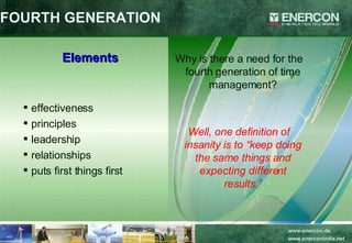 FOURTH GENERATION Elements effectiveness principles leadership relationships puts first things first Why is there a need for the fourth generation of time management? Well, one definition of insanity is to “keep doing the same things and expecting different results.” 