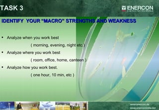 IDENTIFY  YOUR “MACRO” STRENGTHS AND WEAKNESS Analyze when you work best  ( morning, evening, night etc.) Analyze where you work best ( room, office, home, canteen ) Analyze how you work best. ( one hour, 10 min, etc ) TASK 3 